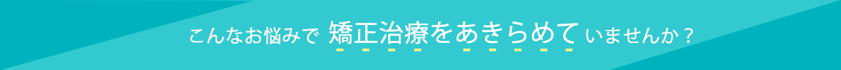 こんなお悩みで矯正治療をあきらめていませんか?