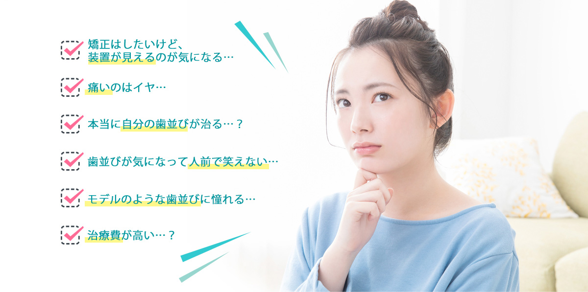 矯正はしたいけど、装置が見えるのが気になる…/痛いのはイヤ…/本当に自分の歯並びが治る…?/歯並びが気になって人前で笑えない…/モデルのような歯並びに憧れる…/治療費が高い…?